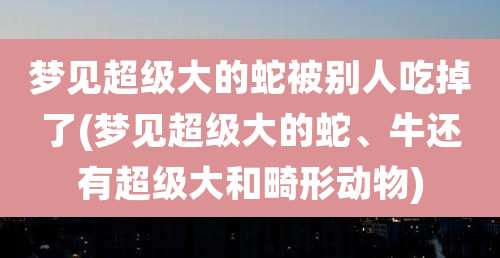 梦见超级大的蛇被别人吃掉了(梦见超级大的蛇、牛还有超级大和畸形动物)
