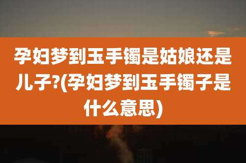 孕妇梦到玉手镯是姑娘还是儿子?(孕妇梦到玉手镯子是什么意思)