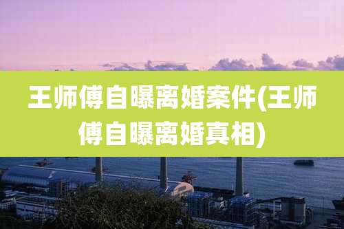 王师傅自曝离婚案件(王师傅自曝离婚真相)