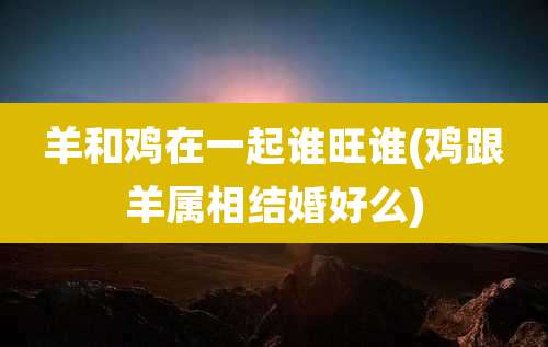 羊和鸡在一起谁旺谁(鸡跟羊属相结婚好么)