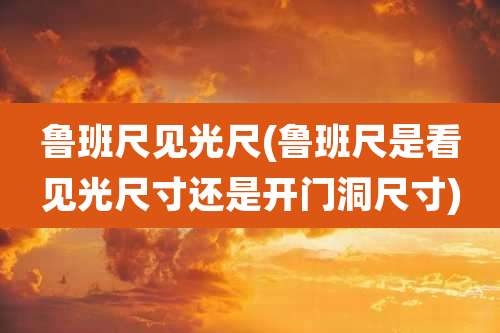 鲁班尺见光尺(鲁班尺是看见光尺寸还是开门洞尺寸)