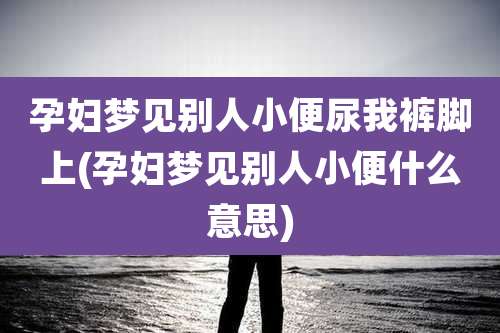 孕妇梦见别人小便尿我裤脚上(孕妇梦见别人小便什么意思)
