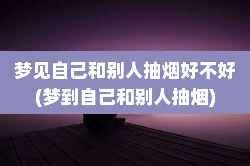 梦见自己和别人抽烟好不好(梦到自己和别人抽烟)