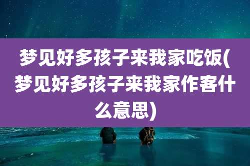 梦见好多孩子来我家吃饭(梦见好多孩子来我家作客什么意思)