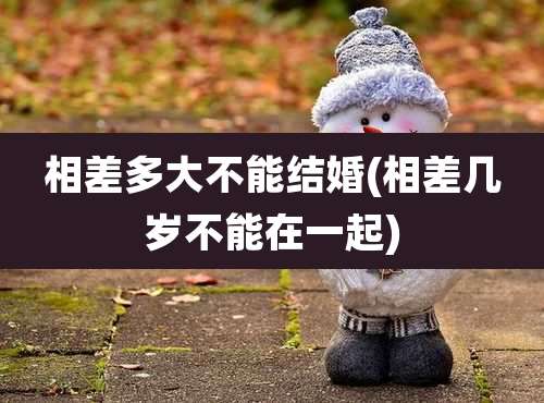 相差多大不能结婚(相差几岁不能在一起)