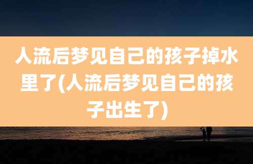 人流后梦见自己的孩子掉水里了(人流后梦见自己的孩子出生了)