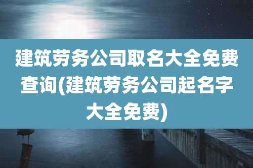 建筑劳务公司取名大全免费查询(建筑劳务公司起名字大全免费)