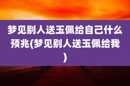 梦见别人送玉佩给自己什么预兆(梦见别人送玉佩给我)