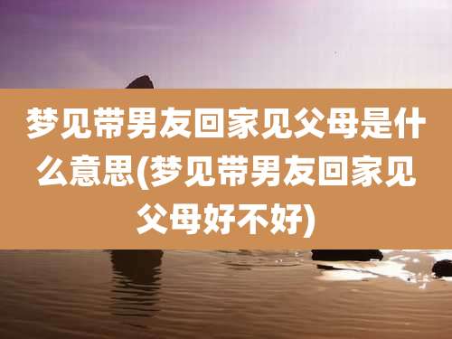 梦见带男友回家见父母是什么意思(梦见带男友回家见父母好不好)