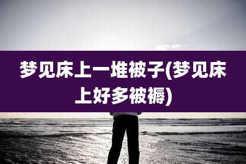 梦见床上一堆被子(梦见床上好多被褥)