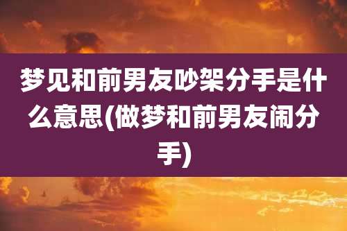 梦见和前男友吵架分手是什么意思(做梦和前男友闹分手)