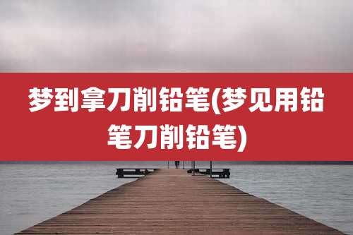 梦到拿刀削铅笔(梦见用铅笔刀削铅笔)