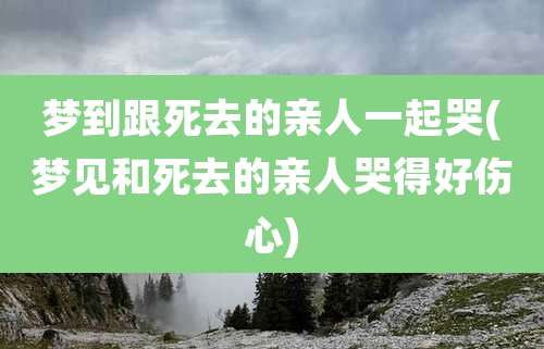 梦到跟死去的亲人一起哭(梦见和死去的亲人哭得好伤心)