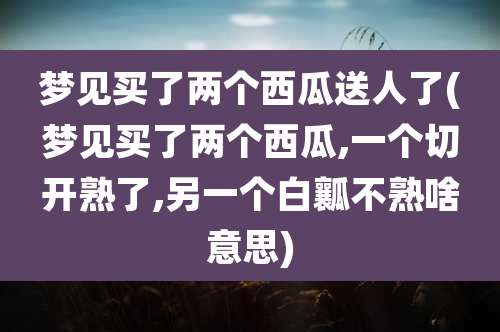 梦见买了两个西瓜送人了(梦见买了两个西瓜,一个切开熟了,另一个白瓤不熟啥意思)