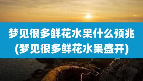 梦见很多鲜花水果什么预兆(梦见很多鲜花水果盛开)