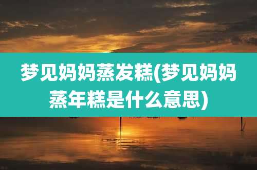 梦见妈妈蒸发糕(梦见妈妈蒸年糕是什么意思)