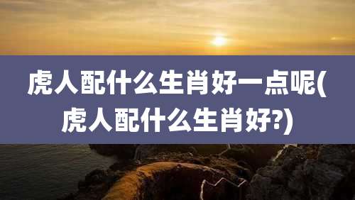 虎人配什么生肖好一点呢(虎人配什么生肖好?)