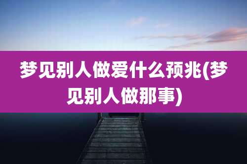 梦见别人***什么预兆(梦见别人做那事)