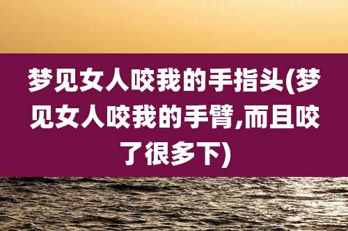 梦见女人咬我的手指头(梦见女人咬我的手臂,而且咬了很多下)