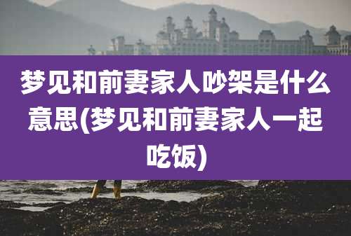 梦见和前妻家人吵架是什么意思(梦见和前妻家人一起吃饭)