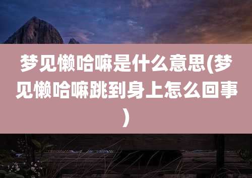 梦见懒哈嘛是什么意思(梦见懒哈嘛跳到身上怎么回事)