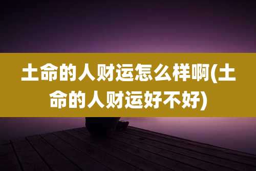 土命的人财运怎么样啊(土命的人财运好不好)