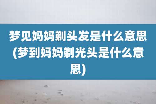梦见妈妈剃头发是什么意思(梦到妈妈剃光头是什么意思)