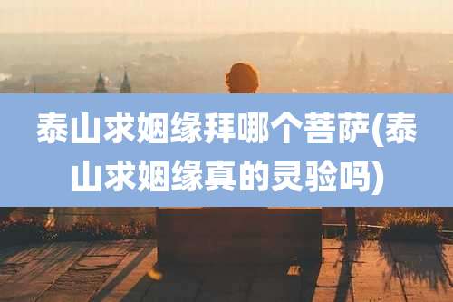 泰山求姻缘拜哪个菩萨(泰山求姻缘真的灵验吗)