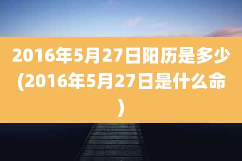 2016年5月27日阳历是多少(2016年5月27日是什么命)