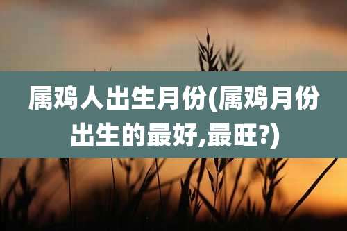 属鸡人出生月份(属鸡月份出生的最好,最旺?)