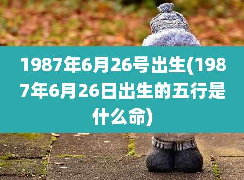 1987年6月26号出生(1987年6月26日出生的五行是什么命)
