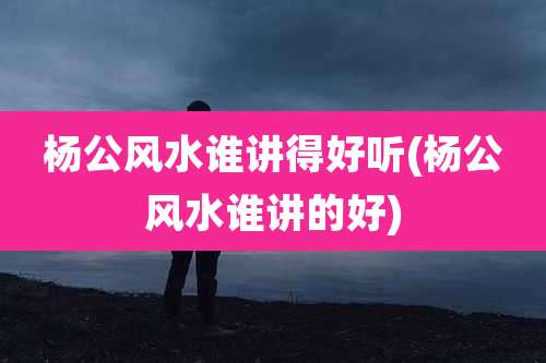 杨公风水谁讲得好听(杨公风水谁讲的好)