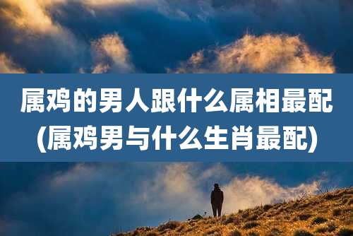 属鸡的男人跟什么属相最配(属鸡男与什么生肖最配)