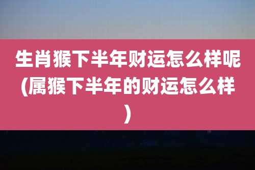 生肖猴下半年财运怎么样呢(属猴下半年的财运怎么样)