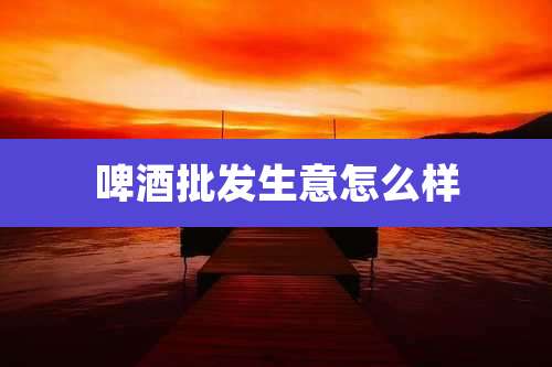 啤酒批发生意怎么样