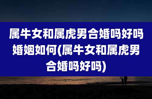 属牛女和属虎男合婚吗好吗婚姻如何(属牛女和属虎男合婚吗好吗)
