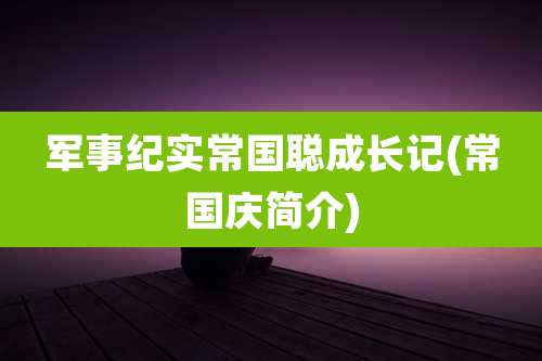 军事纪实常国聪成长记(常国庆简介)
