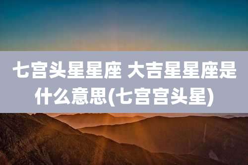 七宫头星星座 大吉星星座是什么意思(七宫宫头星)