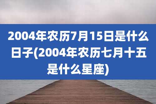 2004年农历7月15日是什么日子(2004年农历七月十五是什么星座)