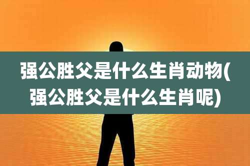 强公胜父是什么生肖动物(强公胜父是什么生肖呢)