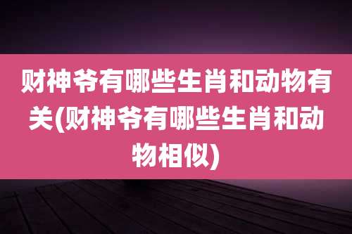 财神爷有哪些生肖和动物有关(财神爷有哪些生肖和动物相似)
