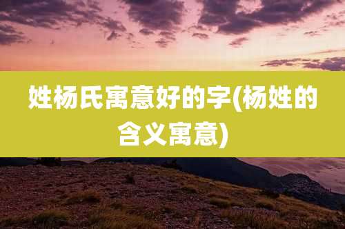 姓杨氏寓意好的字(杨姓的含义寓意)