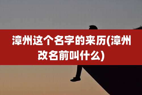漳州这个名字的来历(漳州改名前叫什么)
