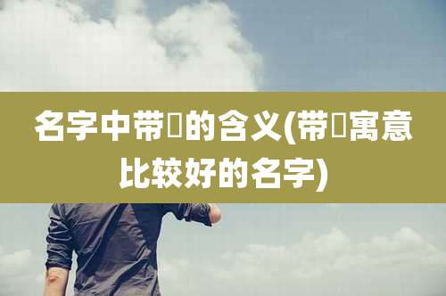 名字中带泇的含义(带洢寓意比较好的名字)