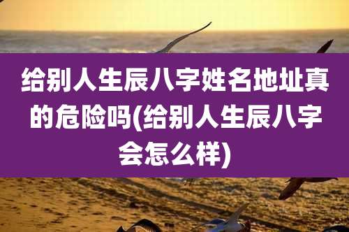 给别人生辰八字姓名地址真的危险吗(给别人生辰八字会怎么样)