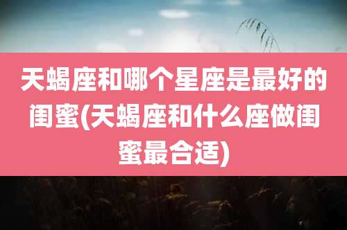 天蝎座和哪个星座是最好的闺蜜(天蝎座和什么座做闺蜜最合适)