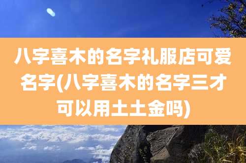 八字喜木的名字礼服店可爱名字(八字喜木的名字三才可以用土土金吗)