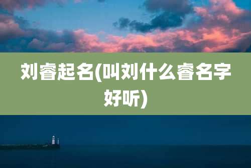 刘睿起名(叫刘什么睿名字好听)
