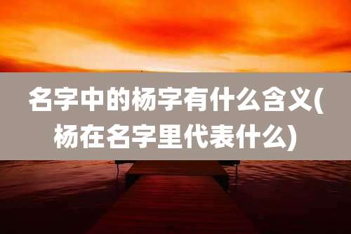 名字中的杨字有什么含义(杨在名字里代表什么)