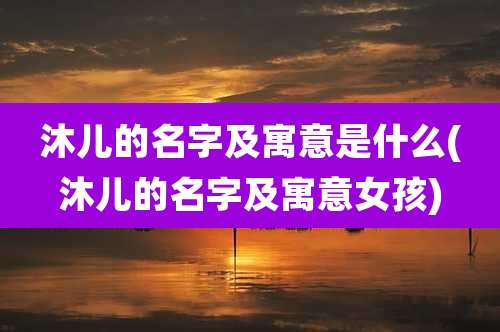 沐儿的名字及寓意是什么(沐儿的名字及寓意女孩)